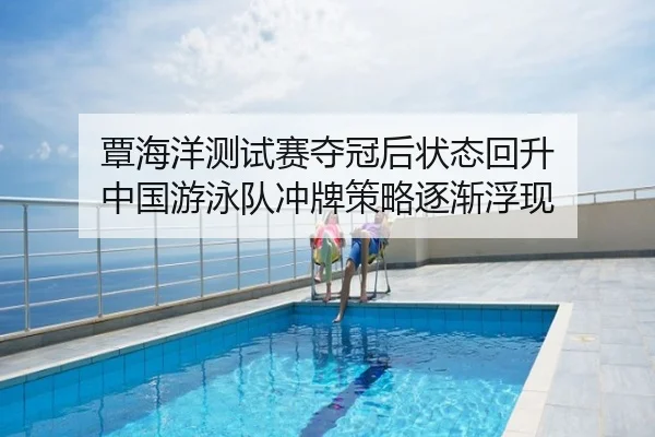 覃海洋测试赛夺冠后状态回升 中国游泳队冲牌策略逐渐浮现