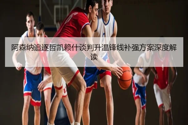 阿森纳追逐哲凯赖什谈判升温锋线补强方案深度解读
