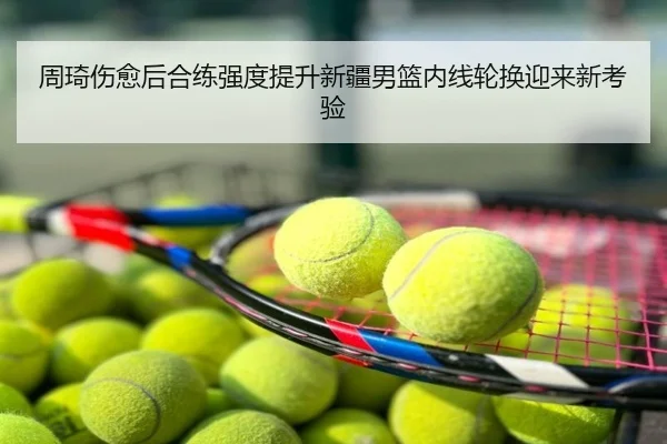 周琦伤愈后合练强度提升新疆男篮内线轮换迎来新考验