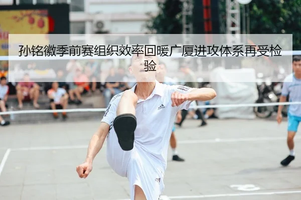 孙铭徽季前赛组织效率回暖广厦进攻体系再受检验