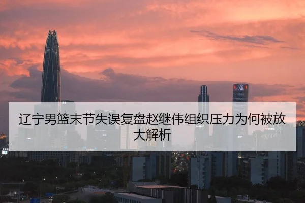 辽宁男篮末节失误复盘赵继伟组织压力为何被放大解析