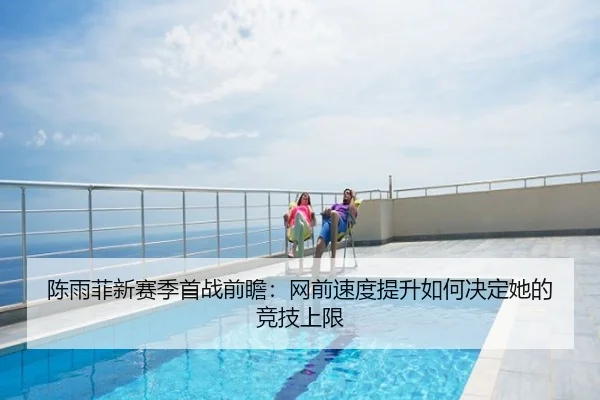 陈雨菲新赛季首战前瞻：网前速度提升如何决定她的竞技上限