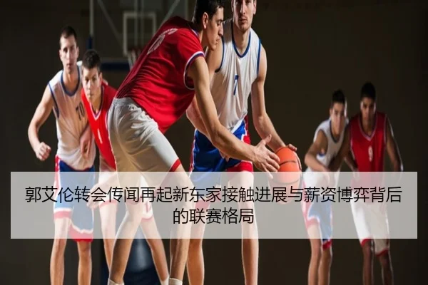 郭艾伦转会传闻再起新东家接触进展与薪资博弈背后的联赛格局