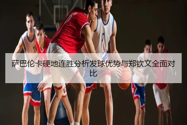 萨巴伦卡硬地连胜分析发球优势与郑钦文全面对比