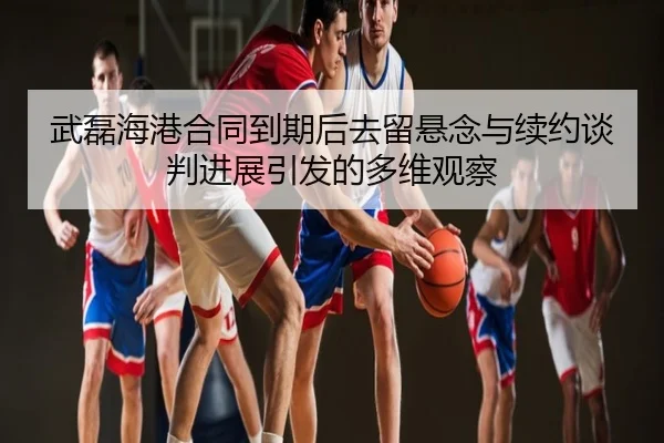 武磊海港合同到期后去留悬念与续约谈判进展引发的多维观察